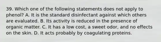 39. Which one of the following statements does not apply to phenol? A. It is the standard disinfectant against which others are evaluated. B. Its activity is reduced in the presence of organic matter. C. It has a low cost, a sweet odor, and no effects on the skin. D. It acts probably by coagulating proteins.