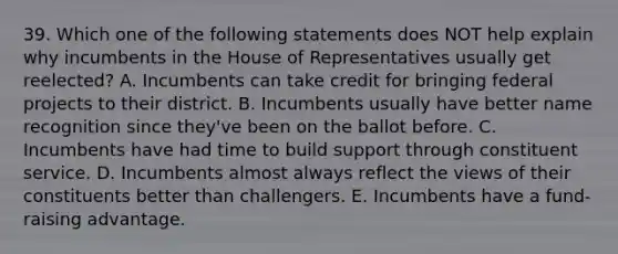 39. Which one of the following statements does NOT help explain why incumbents in the House of Representatives usually get reelected? A. Incumbents can take credit for bringing federal projects to their district. B. Incumbents usually have better name recognition since they've been on the ballot before. C. Incumbents have had time to build support through constituent service. D. Incumbents almost always reflect the views of their constituents better than challengers. E. Incumbents have a fund-raising advantage.