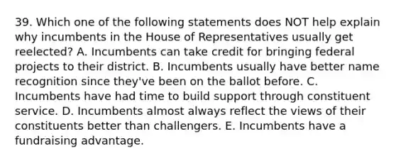 39. Which one of the following statements does NOT help explain why incumbents in the House of Representatives usually get reelected? A. Incumbents can take credit for bringing federal projects to their district. B. Incumbents usually have better name recognition since they've been on the ballot before. C. Incumbents have had time to build support through constituent service. D. Incumbents almost always reflect the views of their constituents better than challengers. E. Incumbents have a fundraising advantage.