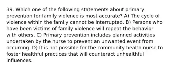 39. Which one of the following statements about primary prevention for family violence is most accurate? A) The cycle of violence within the family cannot be interrupted. B) Persons who have been victims of family violence will repeat the behavior with others. C) Primary prevention includes planned activities undertaken by the nurse to prevent an unwanted event from occurring. D) It is not possible for the community health nurse to foster healthful practices that will counteract unhealthful influences.