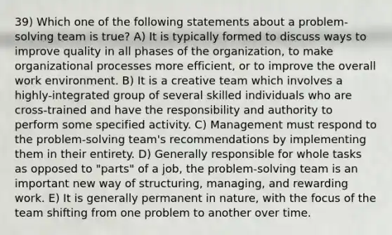 39) Which one of the following statements about a problem-solving team is true? A) It is typically formed to discuss ways to improve quality in all phases of the organization, to make organizational processes more efficient, or to improve the overall work environment. B) It is a creative team which involves a highly-integrated group of several skilled individuals who are cross-trained and have the responsibility and authority to perform some specified activity. C) Management must respond to the problem-solving team's recommendations by implementing them in their entirety. D) Generally responsible for whole tasks as opposed to "parts" of a job, the problem-solving team is an important new way of structuring, managing, and rewarding work. E) It is generally permanent in nature, with the focus of the team shifting from one problem to another over time.