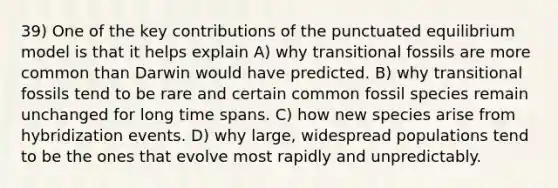 39) One of the key contributions of the punctuated equilibrium model is that it helps explain A) why transitional fossils are more common than Darwin would have predicted. B) why transitional fossils tend to be rare and certain common fossil species remain unchanged for long time spans. C) how new species arise from hybridization events. D) why large, widespread populations tend to be the ones that evolve most rapidly and unpredictably.