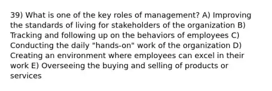 39) What is one of the key roles of management? A) Improving the standards of living for stakeholders of the organization B) Tracking and following up on the behaviors of employees C) Conducting the daily "hands-on" work of the organization D) Creating an environment where employees can excel in their work E) Overseeing the buying and selling of products or services