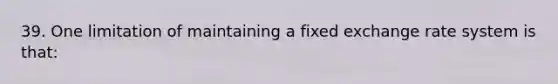 39. One limitation of maintaining a fixed exchange rate system is that: