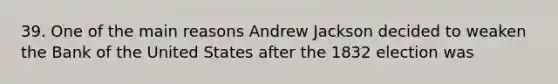 39. One of the main reasons Andrew Jackson decided to weaken the Bank of the United States after the 1832 election was