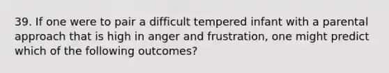 39. If one were to pair a difficult tempered infant with a parental approach that is high in anger and frustration, one might predict which of the following outcomes?