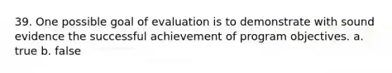 39. One possible goal of evaluation is to demonstrate with sound evidence the successful achievement of program objectives. a. true b. false