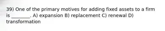 39) One of the primary motives for adding fixed assets to a firm is ________. A) expansion B) replacement C) renewal D) transformation