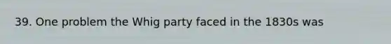 39. One problem the Whig party faced in the 1830s was