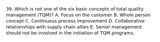 39. Which is not one of the six basic concepts of total quality management (TQM)? A. Focus on the customer B. Whole person concept C. Continuous process improvement D. Collaborative relationships with supply chain allies E. Senior management should not be involved in the initiation of TQM programs.