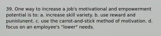 39. One way to increase a job's motivational and empowerment potential is to: a. increase skill variety. b. use reward and punislunent. c. use the carrot-and-stick method of motivation. d. focus on an employee's "lower" needs.