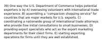 39) One way the U.S. Department of Commerce helps potential exporters is by A) overseeing volunteers with international trade experience. B) assembling a "comparison shopping service" for countries that are major markets for U.S. exports. C) coordinating a nationwide group of international trade attorneys who provide free initial consultations to small businesses. D) providing export specialists who act as the export marketing departments for their client firms. E) starting exporting operations for firms until they are well established.