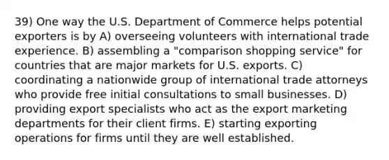 39) One way the U.S. Department of Commerce helps potential exporters is by A) overseeing volunteers with international trade experience. B) assembling a "comparison shopping service" for countries that are major markets for U.S. exports. C) coordinating a nationwide group of international trade attorneys who provide free initial consultations to small businesses. D) providing export specialists who act as the export marketing departments for their client firms. E) starting exporting operations for firms until they are well established.