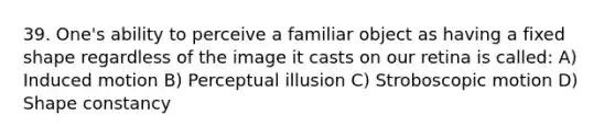 39. One's ability to perceive a familiar object as having a fixed shape regardless of the image it casts on our retina is called: A) Induced motion B) Perceptual illusion C) Stroboscopic motion D) Shape constancy