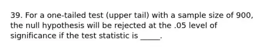 39. For a one-tailed test (upper tail) with a sample size of 900, the null hypothesis will be rejected at the .05 level of significance if the test statistic is _____.