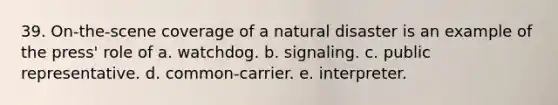 39. On-the-scene coverage of a natural disaster is an example of the press' role of a. watchdog. b. signaling. c. public representative. d. common-carrier. e. interpreter.