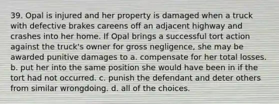 39. Opal is injured and her property is damaged when a truck with defective brakes careens off an adjacent highway and crashes into her home. If Opal brings a successful tort action against the truck's owner for gross negligence, she may be awarded punitive damages to a. compensate for her total losses. b. put her into the same position she would have been in if the tort had not occurred. c. punish the defendant and deter others from similar wrongdoing. d. all of the choices.