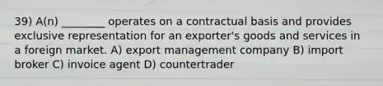 39) A(n) ________ operates on a contractual basis and provides exclusive representation for an exporter's goods and services in a foreign market. A) export management company B) import broker C) invoice agent D) countertrader