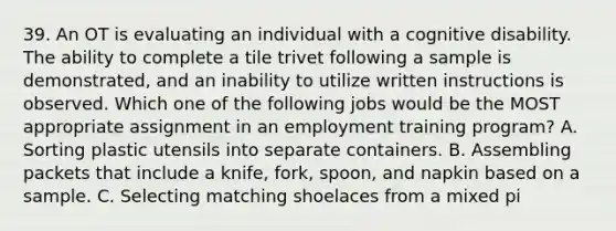 39. An OT is evaluating an individual with a cognitive disability. The ability to complete a tile trivet following a sample is demonstrated, and an inability to utilize written instructions is observed. Which one of the following jobs would be the MOST appropriate assignment in an employment training program? A. Sorting plastic utensils into separate containers. B. Assembling packets that include a knife, fork, spoon, and napkin based on a sample. C. Selecting matching shoelaces from a mixed pi