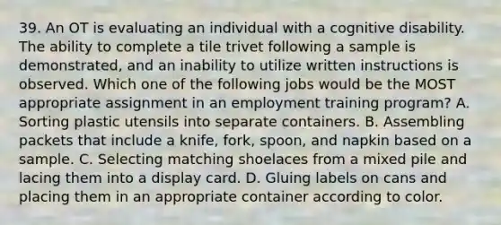 39. An OT is evaluating an individual with a cognitive disability. The ability to complete a tile trivet following a sample is demonstrated, and an inability to utilize written instructions is observed. Which one of the following jobs would be the MOST appropriate assignment in an employment training program? A. Sorting plastic utensils into separate containers. B. Assembling packets that include a knife, fork, spoon, and napkin based on a sample. C. Selecting matching shoelaces from a mixed pile and lacing them into a display card. D. Gluing labels on cans and placing them in an appropriate container according to color.