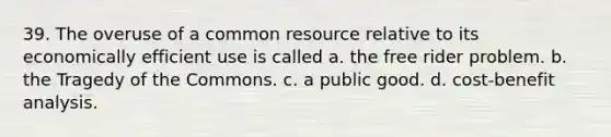 39. The overuse of a common resource relative to its economically efficient use is called a. the free rider problem. b. the Tragedy of the Commons. c. a public good. d. cost-benefit analysis.