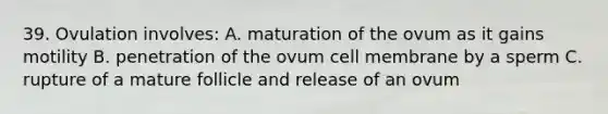 39. Ovulation involves: A. maturation of the ovum as it gains motility B. penetration of the ovum cell membrane by a sperm C. rupture of a mature follicle and release of an ovum