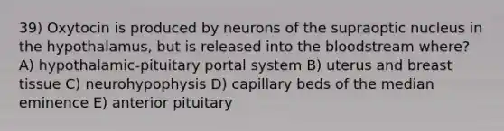 39) Oxytocin is produced by neurons of the supraoptic nucleus in the hypothalamus, but is released into the bloodstream where? A) hypothalamic-pituitary portal system B) uterus and breast tissue C) neurohypophysis D) capillary beds of the median eminence E) anterior pituitary