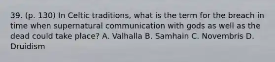 39. (p. 130) In Celtic traditions, what is the term for the breach in time when supernatural communication with gods as well as the dead could take place? A. Valhalla B. Samhain C. Novembris D. Druidism