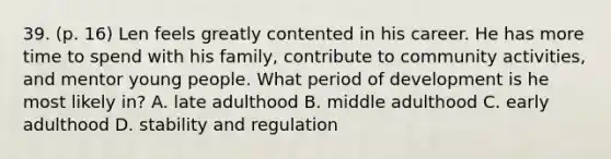 39. (p. 16) Len feels greatly contented in his career. He has more time to spend with his family, contribute to community activities, and mentor young people. What period of development is he most likely in? A. late adulthood B. middle adulthood C. early adulthood D. stability and regulation