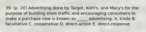 39. (p. 20) Advertising done by Target, Kohl's, and Macy's for the purpose of building store traffic and encouraging consumers to make a purchase now is known as _____ advertising. A. trade B. facultative C. cooperative D. direct-action E. direct-response