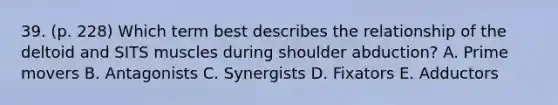 39. (p. 228) Which term best describes the relationship of the deltoid and SITS muscles during shoulder abduction? A. Prime movers B. Antagonists C. Synergists D. Fixators E. Adductors