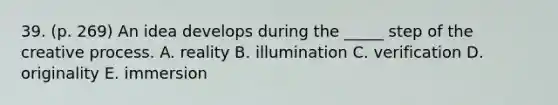 39. (p. 269) An idea develops during the _____ step of the creative process. A. reality B. illumination C. verification D. originality E. immersion