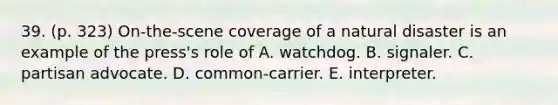 39. (p. 323) On-the-scene coverage of a natural disaster is an example of the press's role of A. watchdog. B. signaler. C. partisan advocate. D. common-carrier. E. interpreter.