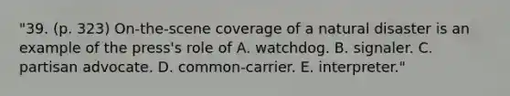 "39. (p. 323) On-the-scene coverage of a natural disaster is an example of the press's role of A. watchdog. B. signaler. C. partisan advocate. D. common-carrier. E. interpreter."