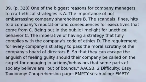 39. (p. 328) One of the biggest reasons for company managers to craft ethical strategies is A. The importance of not embarrassing company shareholders B. The scandals, fines, hits to a company's reputation and consequences for executives that come from C. Being put in the public limelight for unethical behavior C. The imperative of having a strategy that fully complies with the company's code of ethics D. The requirement for every company's strategy to pass the moral scrutiny of the company's board of directors E. So that they can escape the anguish of feeling guilty should their company be called on the carpet for engaging in actions/behaviors that some parts of society believe are "out of bounds." AACSB: 2 Difficulty: Easy Taxonomy: Comprehension page: EMPTY scrambling: EMPTY