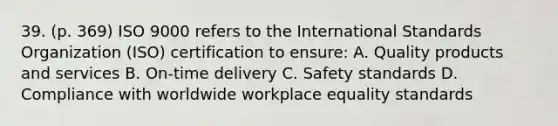 39. (p. 369) ISO 9000 refers to the International Standards Organization (ISO) certification to ensure: A. Quality products and services B. On-time delivery C. Safety standards D. Compliance with worldwide workplace equality standards