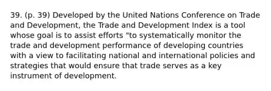 39. (p. 39) Developed by the United Nations Conference on Trade and Development, the Trade and Development Index is a tool whose goal is to assist efforts "to systematically monitor the trade and development performance of developing countries with a view to facilitating national and international policies and strategies that would ensure that trade serves as a key instrument of development.