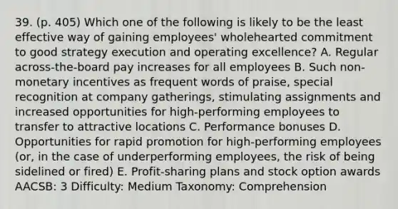 39. (p. 405) Which one of the following is likely to be the least effective way of gaining employees' wholehearted commitment to good strategy execution and operating excellence? A. Regular across-the-board pay increases for all employees B. Such non-monetary incentives as frequent words of praise, special recognition at company gatherings, stimulating assignments and increased opportunities for high-performing employees to transfer to attractive locations C. Performance bonuses D. Opportunities for rapid promotion for high-performing employees (or, in the case of underperforming employees, the risk of being sidelined or fired) E. Profit-sharing plans and stock option awards AACSB: 3 Difficulty: Medium Taxonomy: Comprehension