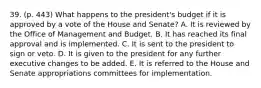 39. (p. 443) What happens to the president's budget if it is approved by a vote of the House and Senate? A. It is reviewed by the Office of Management and Budget. B. It has reached its final approval and is implemented. C. It is sent to the president to sign or veto. D. It is given to the president for any further executive changes to be added. E. It is referred to the House and Senate appropriations committees for implementation.