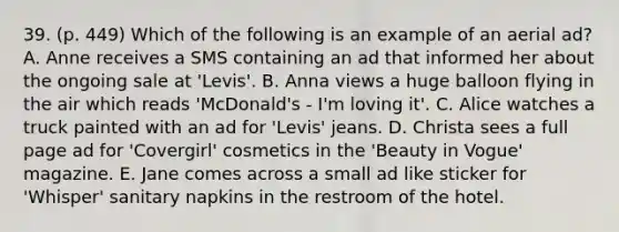 39. (p. 449) Which of the following is an example of an aerial ad? A. Anne receives a SMS containing an ad that informed her about the ongoing sale at 'Levis'. B. Anna views a huge balloon flying in the air which reads 'McDonald's - I'm loving it'. C. Alice watches a truck painted with an ad for 'Levis' jeans. D. Christa sees a full page ad for 'Covergirl' cosmetics in the 'Beauty in Vogue' magazine. E. Jane comes across a small ad like sticker for 'Whisper' sanitary napkins in the restroom of the hotel.