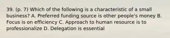 39. (p. 7) Which of the following is a characteristic of a small business? A. Preferred funding source is other people's money B. Focus is on efficiency C. Approach to human resource is to professionalize D. Delegation is essential