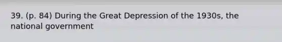 39. (p. 84) During the Great Depression of the 1930s, the national government