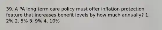 39. A PA long term care policy must offer inflation protection feature that increases benefit levels by how much annually? 1. 2% 2. 5% 3. 9% 4. 10%