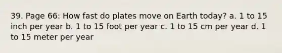 39. Page 66: How fast do plates move on Earth today? a. 1 to 15 inch per year b. 1 to 15 foot per year c. 1 to 15 cm per year d. 1 to 15 meter per year