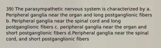 39) The parasympathetic nervous system is characterized by a. Peripheral ganglia near the organ and long postganglionic fibers b. Peripheral ganglia near the spinal cord and long postganglionic fibers c. peripheral ganglia near the organ and short postganglionic fibers d.Peripheral ganglia near the spinal cord, and short postganglionic fibers