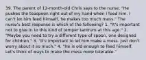 39. The parent of 12-month-old Chris says to the nurse, "He pushes the teaspoon right out of my hand when I feed him. I can't let him feed himself, he makes too much mess." The nurse's best response is which of the following? 1. "It's important not to give in to this kind of temper tantrum at this age." 2. "Maybe you need to try a different type of spoon, one designed for children." 3. "It's important to let him make a mess. Just don't worry about it so much." 4. "He is old enough to feed himself. Let's think of ways to make the mess more tolerable."