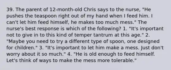 39. The parent of 12-month-old Chris says to the nurse, "He pushes the teaspoon right out of my hand when I feed him. I can't let him feed himself, he makes too much mess." The nurse's best response is which of the following? 1. "It's important not to give in to this kind of temper tantrum at this age." 2. "Maybe you need to try a different type of spoon, one designed for children." 3. "It's important to let him make a mess. Just don't worry about it so much." 4. "He is old enough to feed himself. Let's think of ways to make the mess more tolerable."