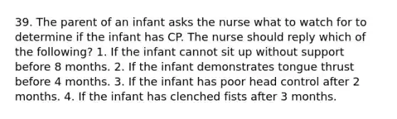 39. The parent of an infant asks the nurse what to watch for to determine if the infant has CP. The nurse should reply which of the following? 1. If the infant cannot sit up without support before 8 months. 2. If the infant demonstrates tongue thrust before 4 months. 3. If the infant has poor head control after 2 months. 4. If the infant has clenched fists after 3 months.