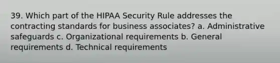 39. Which part of the HIPAA Security Rule addresses the contracting standards for business associates? a. Administrative safeguards c. Organizational requirements b. General requirements d. Technical requirements