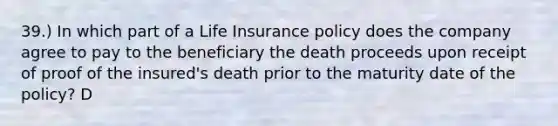 39.) In which part of a Life Insurance policy does the company agree to pay to the beneficiary the death proceeds upon receipt of proof of the insured's death prior to the maturity date of the policy? D